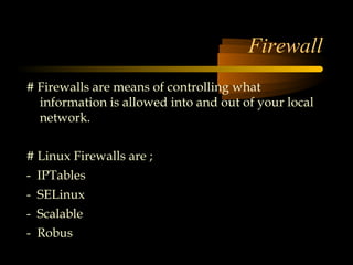 Firewall
# Firewalls are means of controlling what
  information is allowed into and out of your local
  network.


# Linux Firewalls are ;
- IPTables
- SELinux
- Scalable
- Robus
 