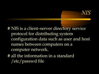 NIS

# NIS is a client–server directory service
  protocol for distributing system
  configuration data such as user and host
  names between computers on a
  computer network.
# all the information in a standard
  /etc/passwd file
 