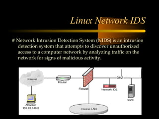 Linux Network IDS
# Network Intrusion Detection System (NIDS) is an intrusion
  detection system that attempts to discover unauthorized
  access to a computer network by analyzing traffic on the
  network for signs of malicious activity.
 