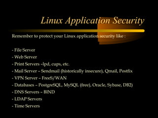 Linux Application Security
Remember to protect your Linux application security like :


- File Server
- Web Server
- Print Servers –lpd, cups, etc.
- Mail Server – Sendmail (historically insecure), Qmail, Postfix
- VPN Server – FreeS/WAN
- Databases – PostgreSQL, MySQL (free), Oracle, Sybase, DB2)
- DNS Servers – BIND
- LDAP Servers
- Time Servers
 
