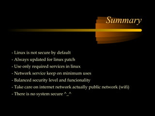 Summary


- Linux is not secure by default
- Always updated for linux patch
- Use only required services in linux
- Network service keep on minimum uses
- Balanced security level and funcionality
- Take care on internet network actually public network (wifi)
- There is no system secure ^_^
 