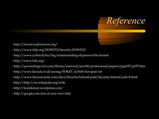 Reference

- http://forum.explorecrew.org/
- http://www.tldp.org/HOWTO/Security-HOWTO/
- http://www.cyberciti.biz/faq/understanding-etcpasswd-file-format
- http://www.lids.org/
- http://proceedings.esri.com/library/userconf/proc00/professional/papers/pap197/p197.htm
- http://www.kecoak.or.id/sarang/TOKET_4/0x01-fun-ipsec.txt
- http://www.linuxsecurity.com/docs/SecurityAdminGuide/SecurityAdminGuide-8.html
- http://http://en.wikipedia.org/wiki
- http://kodokimut.wordpress.com/
- http://google.com (use at your own risk)
 