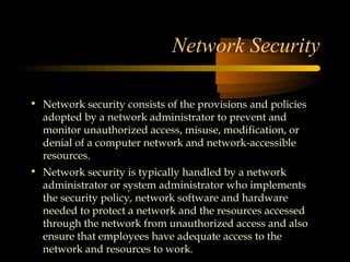 Network Security

• Network security consists of the provisions and policies
  adopted by a network administrator to prevent and
  monitor unauthorized access, misuse, modification, or
  denial of a computer network and network-accessible
  resources.
• Network security is typically handled by a network
  administrator or system administrator who implements
  the security policy, network software and hardware
  needed to protect a network and the resources accessed
  through the network from unauthorized access and also
  ensure that employees have adequate access to the
  network and resources to work.
 