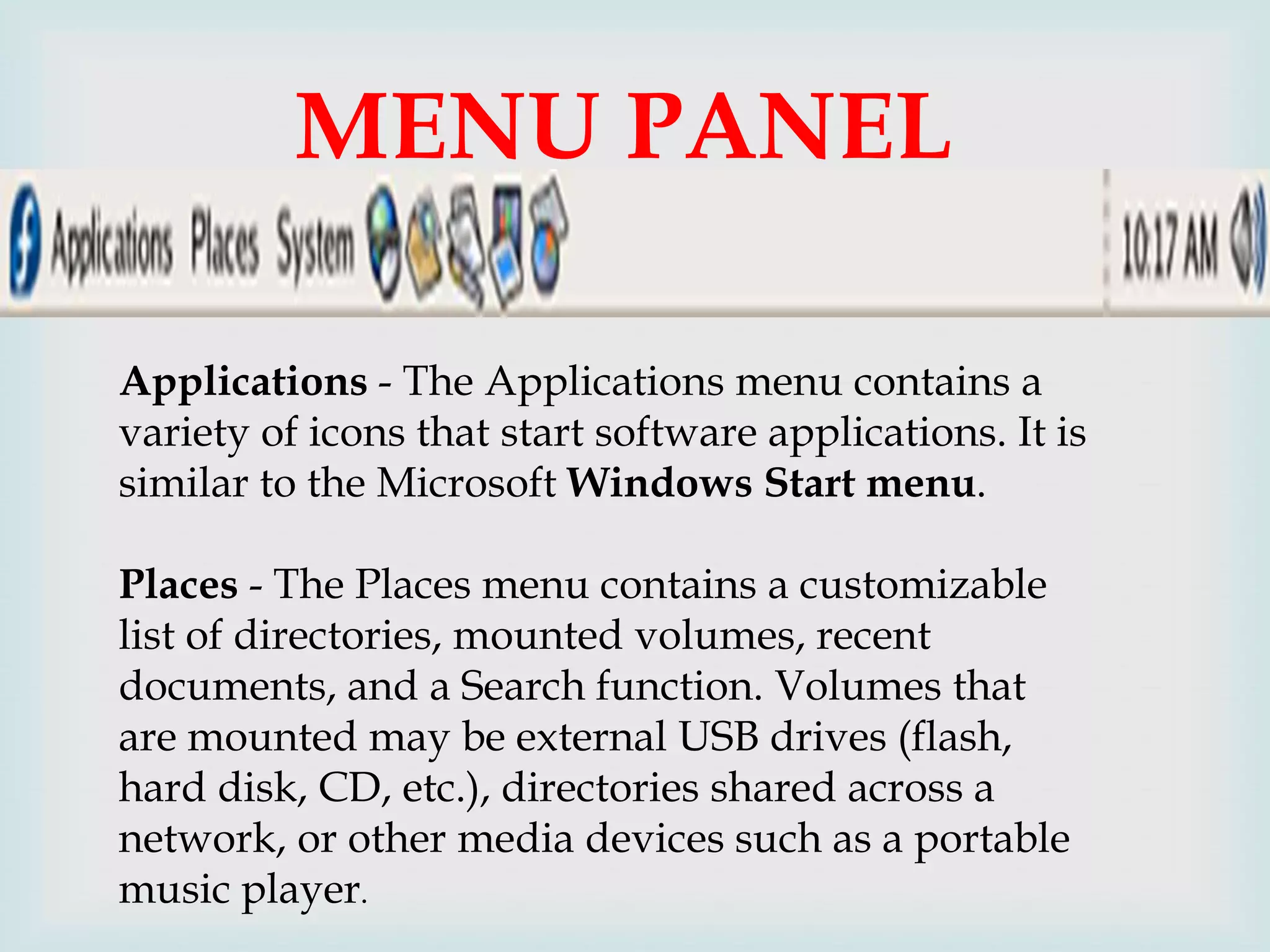 MENU PANEL

Applications - The Applications menu contains a
variety of icons that start software applications. It is
similar to the Microsoft Windows Start menu.
Places - The Places menu contains a customizable
list of directories, mounted volumes, recent
documents, and a Search function. Volumes that
are mounted may be external USB drives (flash,
hard disk, CD, etc.), directories shared across a
network, or other media devices such as a portable
music player.

 