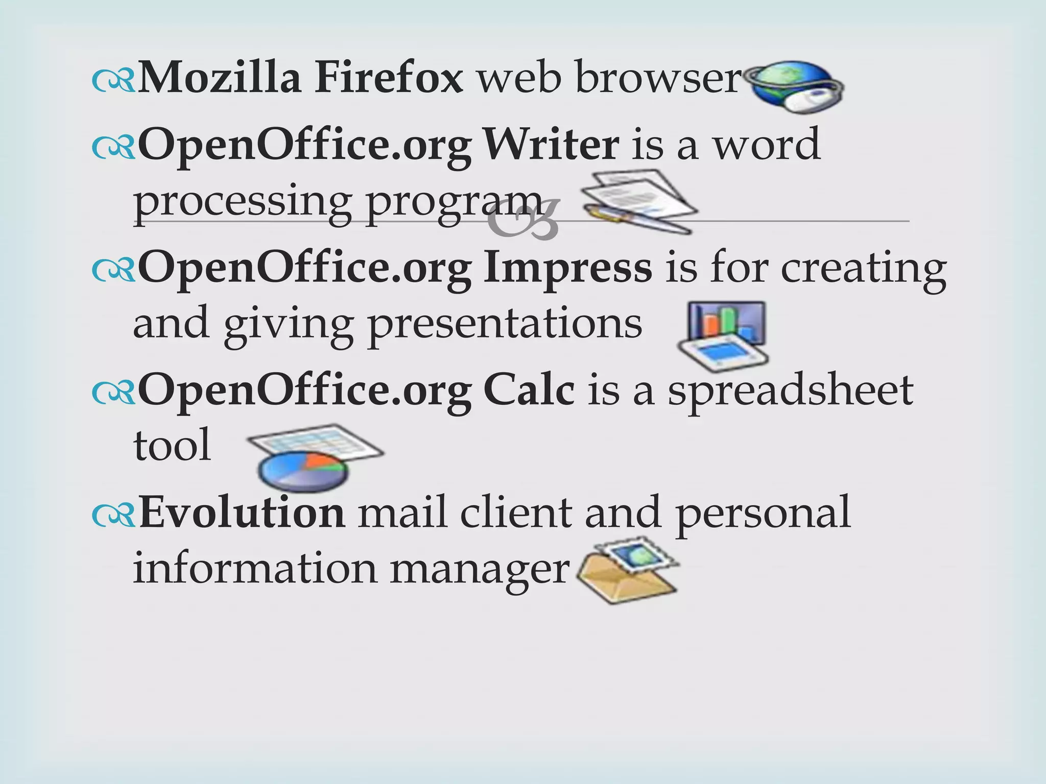 Mozilla Firefox web browser
OpenOffice.org Writer is a word
processing program
OpenOffice.org Impress is for creating
and giving presentations
OpenOffice.org Calc is a spreadsheet
tool
Evolution mail client and personal
information manager



 