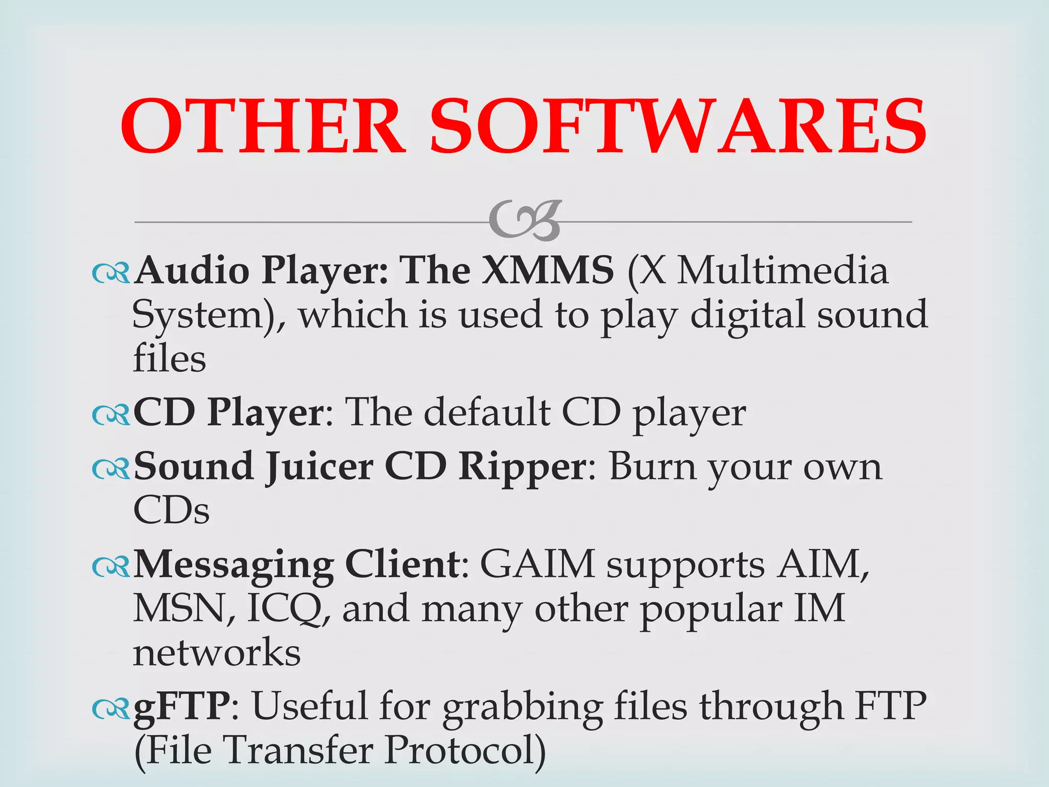 OTHER SOFTWARES


Audio Player: The XMMS (X Multimedia
System), which is used to play digital sound
files
CD Player: The default CD player
Sound Juicer CD Ripper: Burn your own
CDs
Messaging Client: GAIM supports AIM,
MSN, ICQ, and many other popular IM
networks
gFTP: Useful for grabbing files through FTP
(File Transfer Protocol)

 