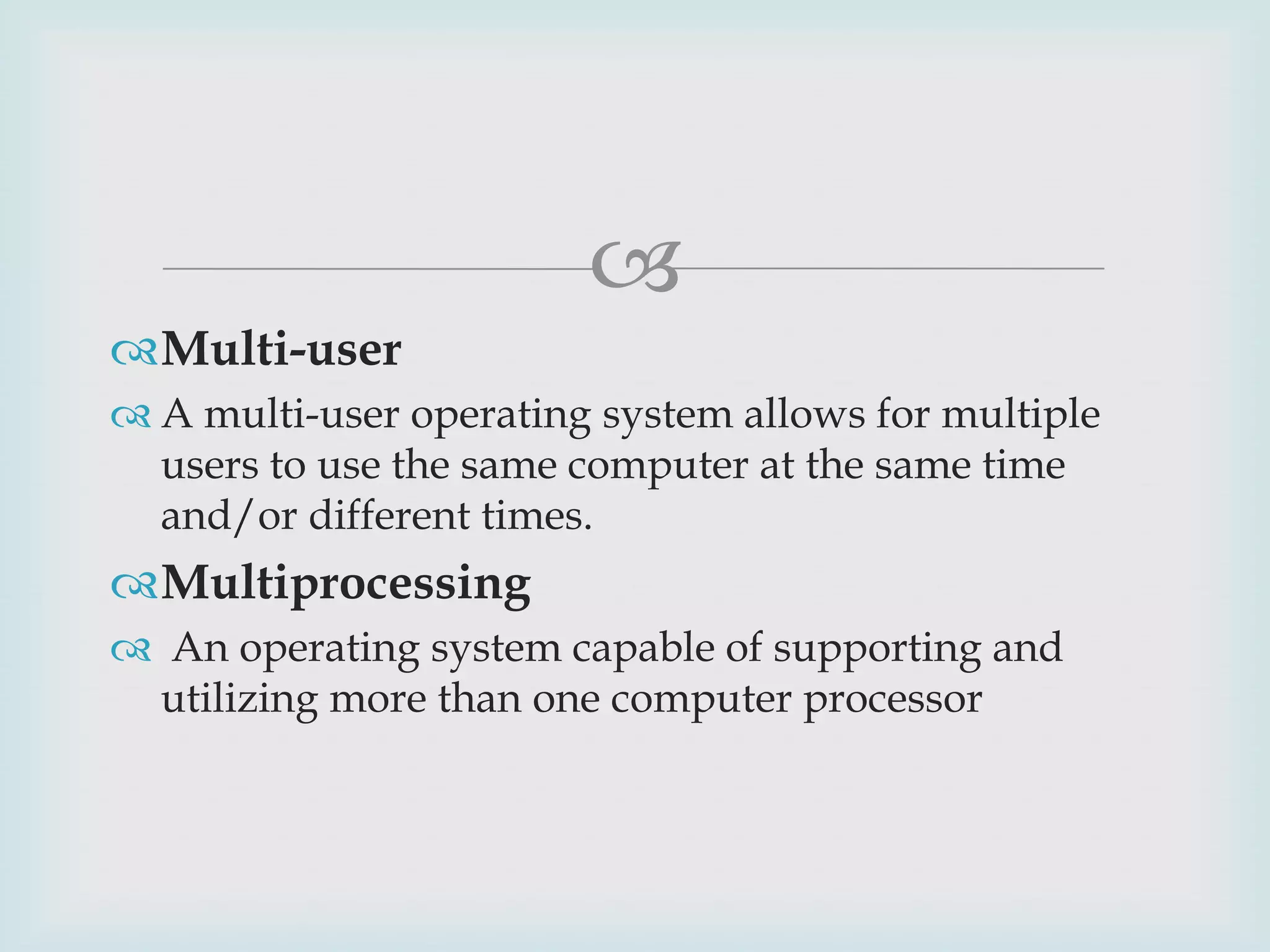 
Multi-user
 A multi-user operating system allows for multiple
users to use the same computer at the same time
and/or different times.

Multiprocessing
 An operating system capable of supporting and
utilizing more than one computer processor

 