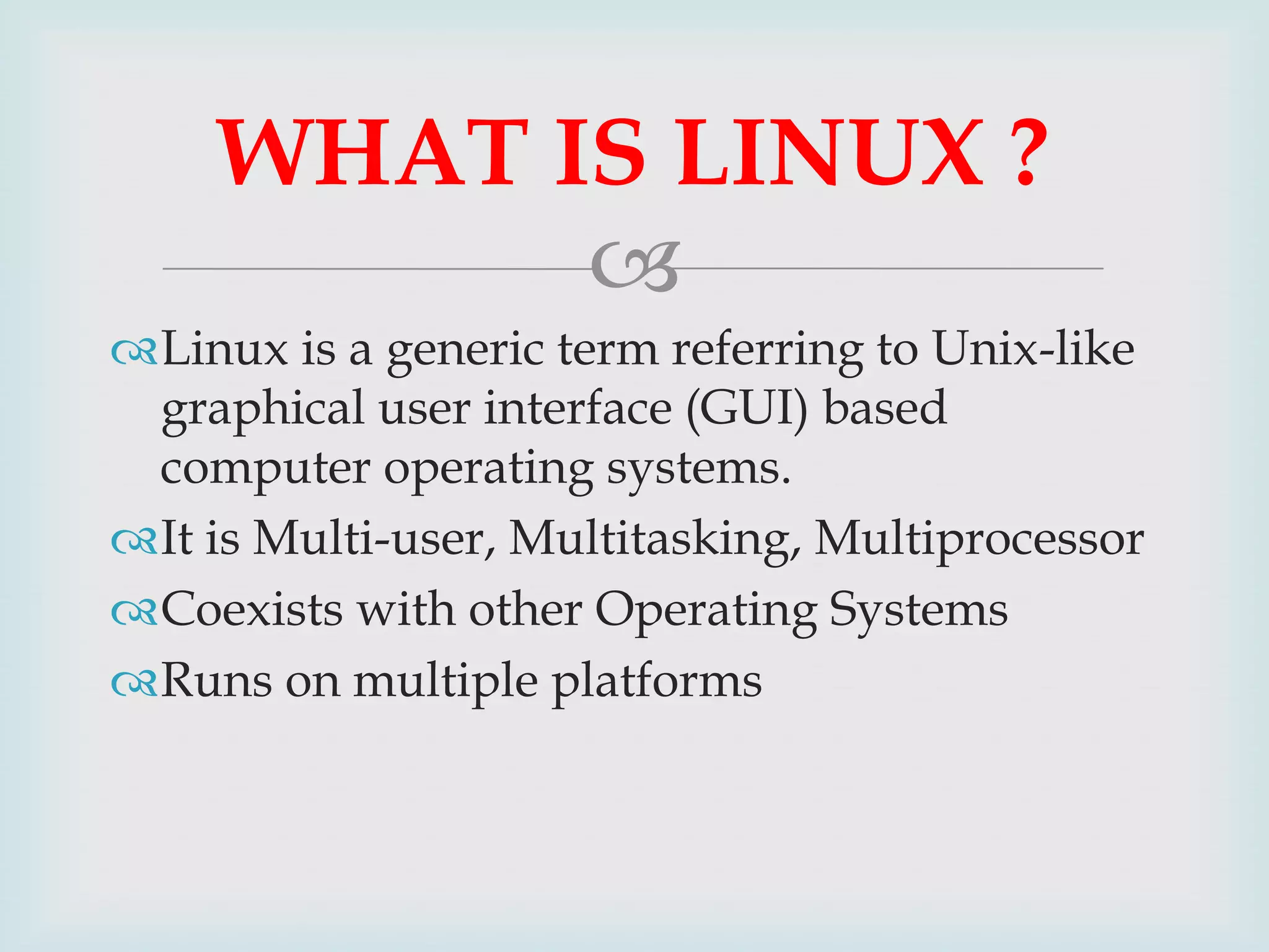WHAT IS LINUX ?

Linux is a generic term referring to Unix-like
graphical user interface (GUI) based
computer operating systems.
It is Multi-user, Multitasking, Multiprocessor
Coexists with other Operating Systems
Runs on multiple platforms

 