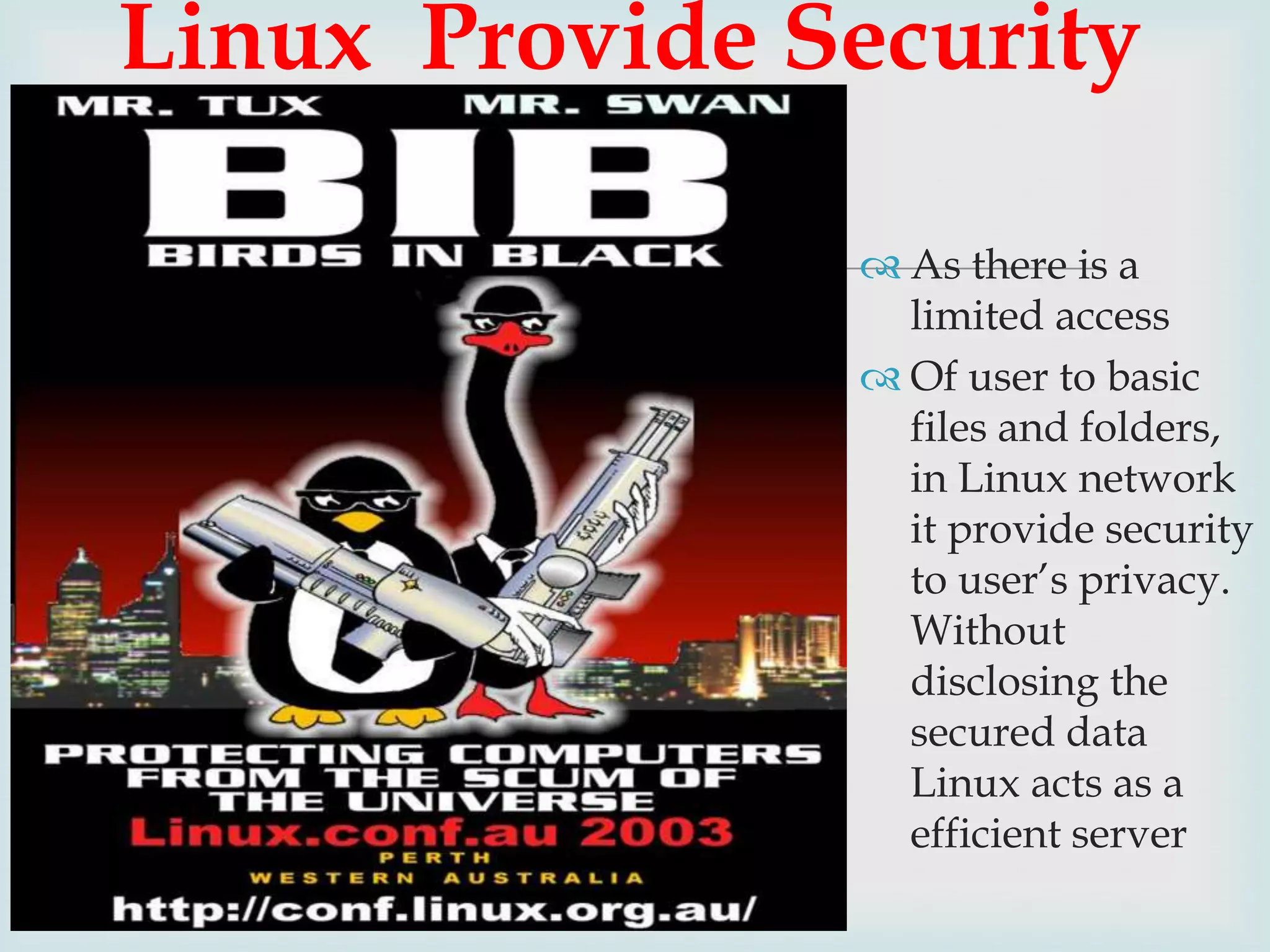 Linux Provide Security


 As there is a
limited access
 Of user to basic
files and folders,
in Linux network
it provide security
to user’s privacy.
Without
disclosing the
secured data
Linux acts as a
efficient server

 