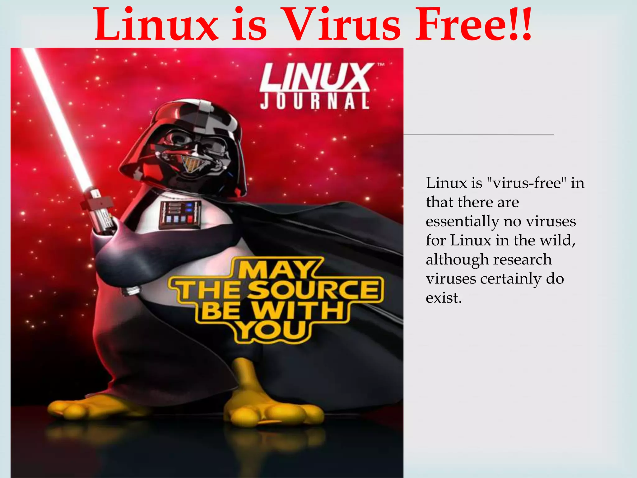 Linux is Virus Free!!

Linux is "virus-free" in
that there are
essentially no viruses
for Linux in the wild,
although research
viruses certainly do
exist.

 