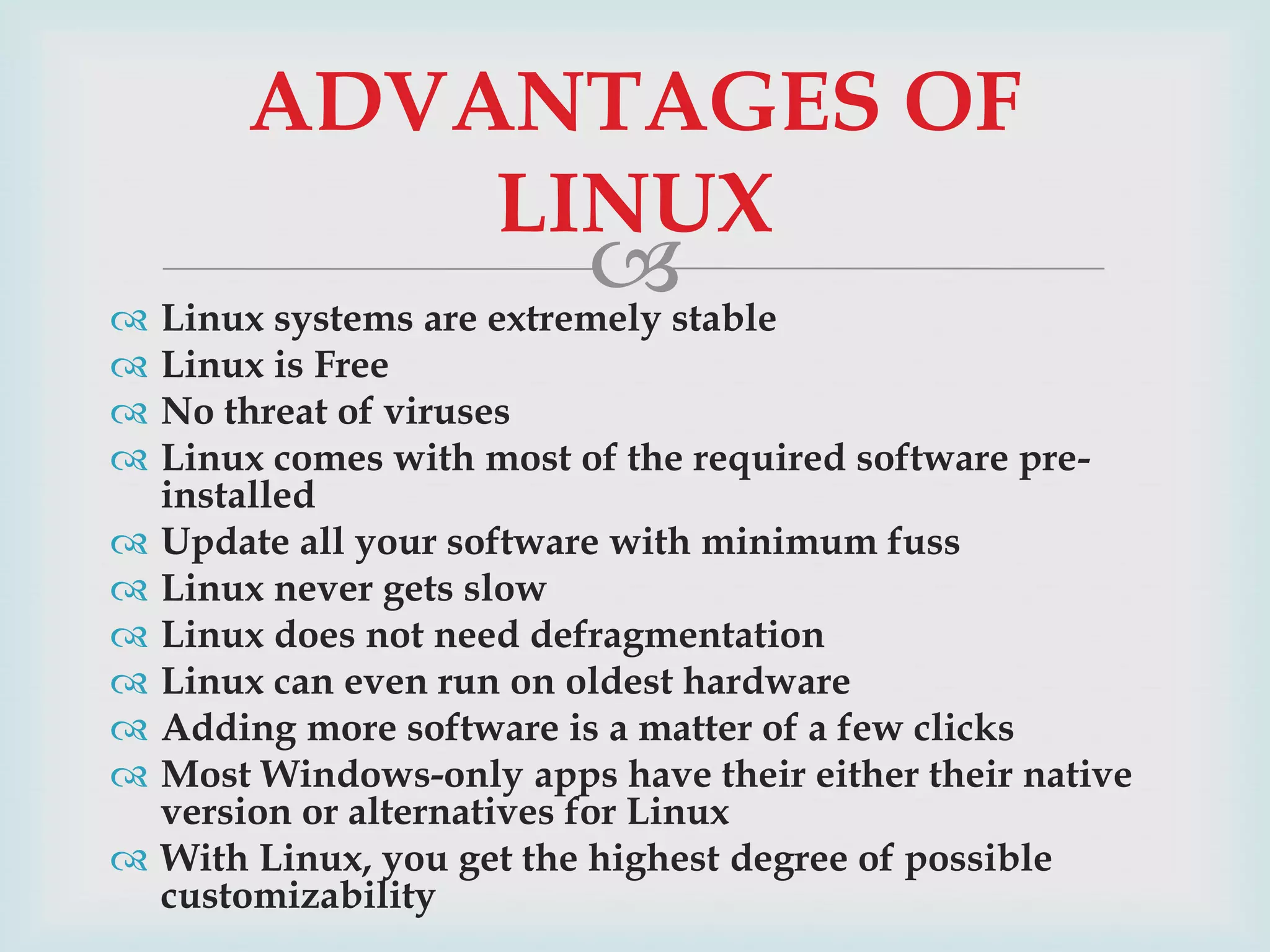 ADVANTAGES OF
LINUX

stable
 Linux systems are extremely

 Linux is Free
 No threat of viruses
 Linux comes with most of the required software preinstalled
 Update all your software with minimum fuss
 Linux never gets slow
 Linux does not need defragmentation
 Linux can even run on oldest hardware
 Adding more software is a matter of a few clicks
 Most Windows-only apps have their either their native
version or alternatives for Linux
 With Linux, you get the highest degree of possible
customizability

 