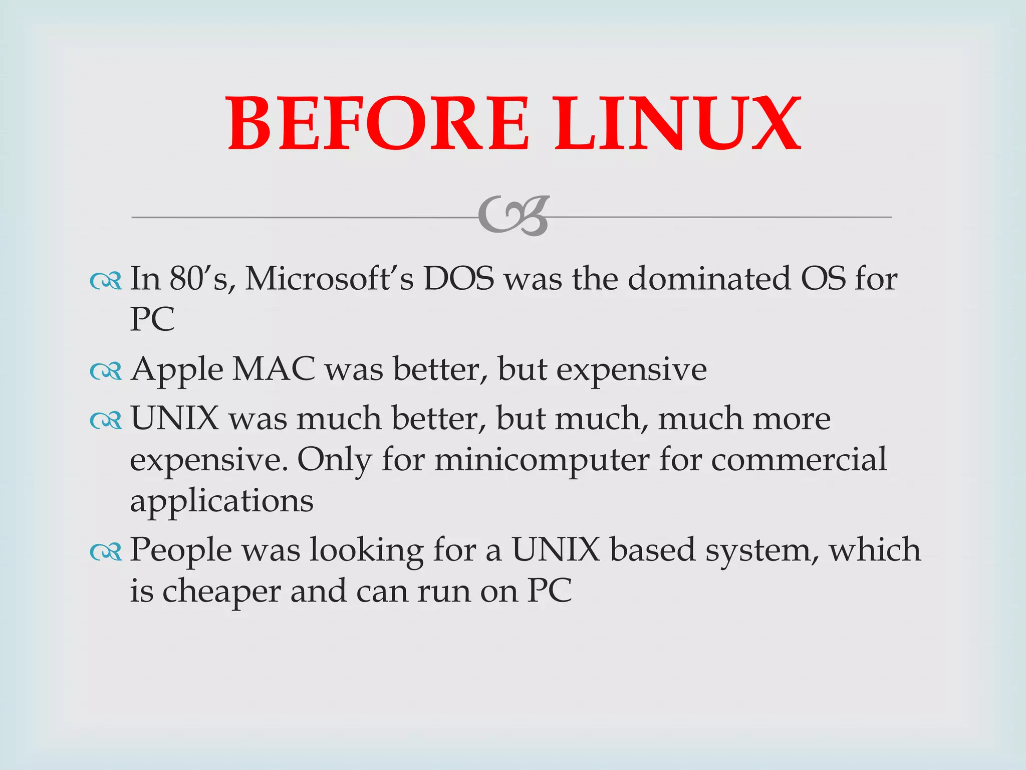 BEFORE LINUX

 In 80’s, Microsoft’s DOS was the dominated OS for
PC
 Apple MAC was better, but expensive
 UNIX was much better, but much, much more
expensive. Only for minicomputer for commercial
applications
 People was looking for a UNIX based system, which
is cheaper and can run on PC

 