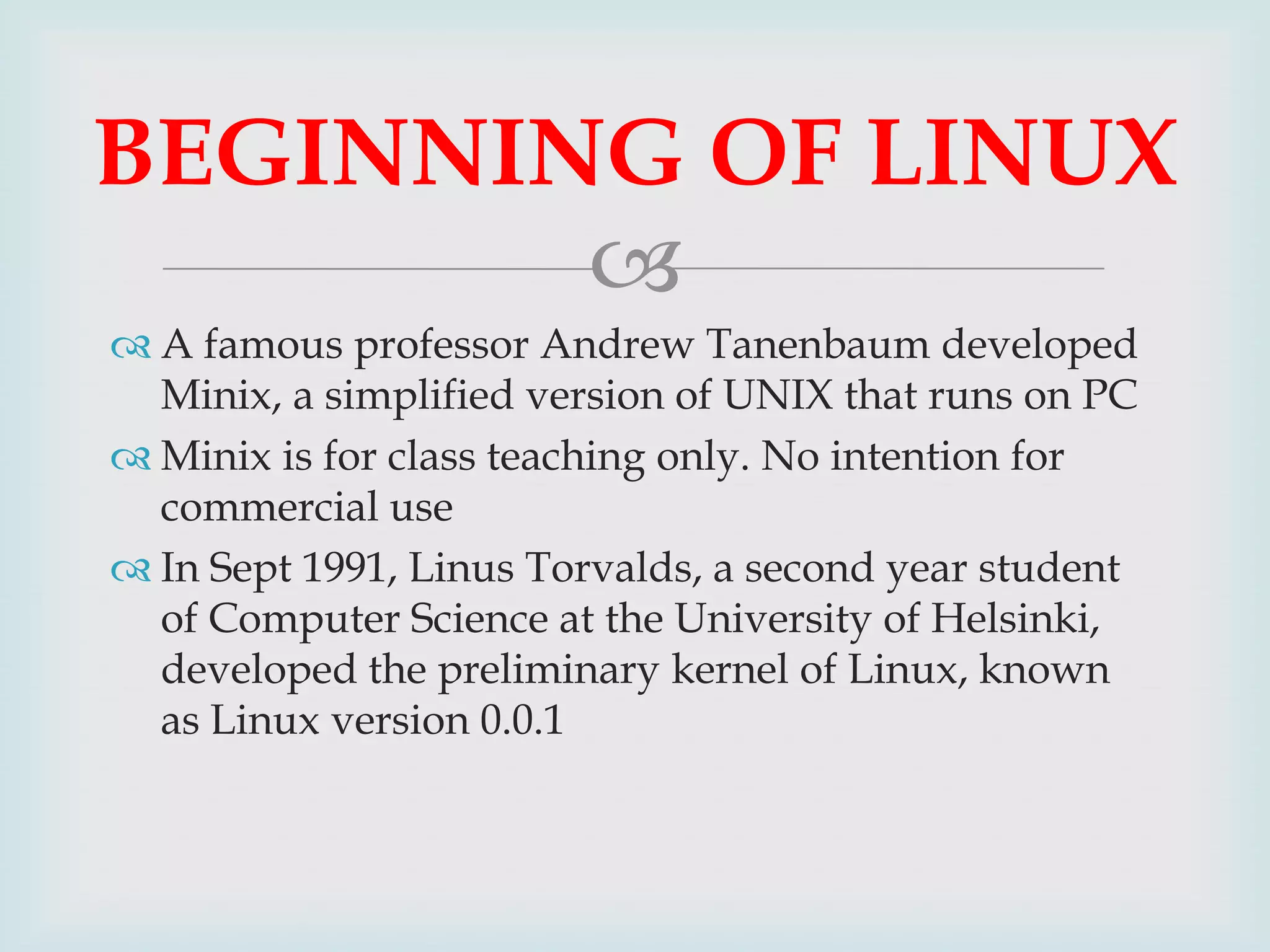 BEGINNING OF LINUX

 A famous professor Andrew Tanenbaum developed
Minix, a simplified version of UNIX that runs on PC
 Minix is for class teaching only. No intention for
commercial use
 In Sept 1991, Linus Torvalds, a second year student
of Computer Science at the University of Helsinki,
developed the preliminary kernel of Linux, known
as Linux version 0.0.1

 