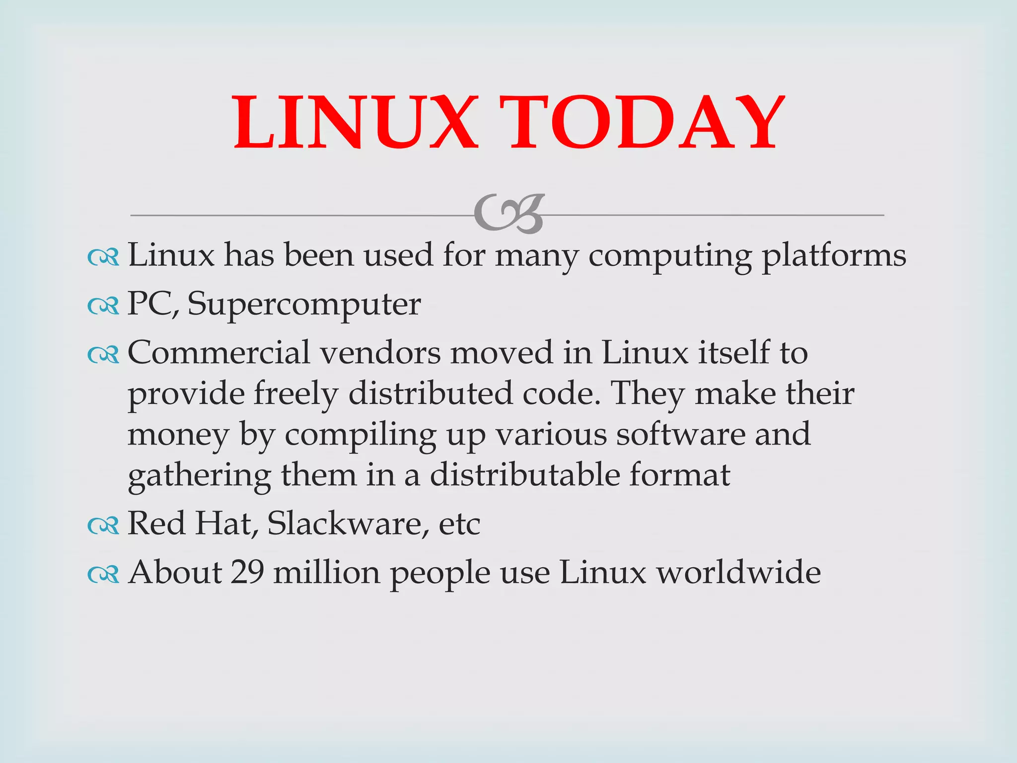 LINUX TODAY
 computing platforms
 Linux has been used for many
 PC, Supercomputer
 Commercial vendors moved in Linux itself to
provide freely distributed code. They make their
money by compiling up various software and
gathering them in a distributable format
 Red Hat, Slackware, etc
 About 29 million people use Linux worldwide

 