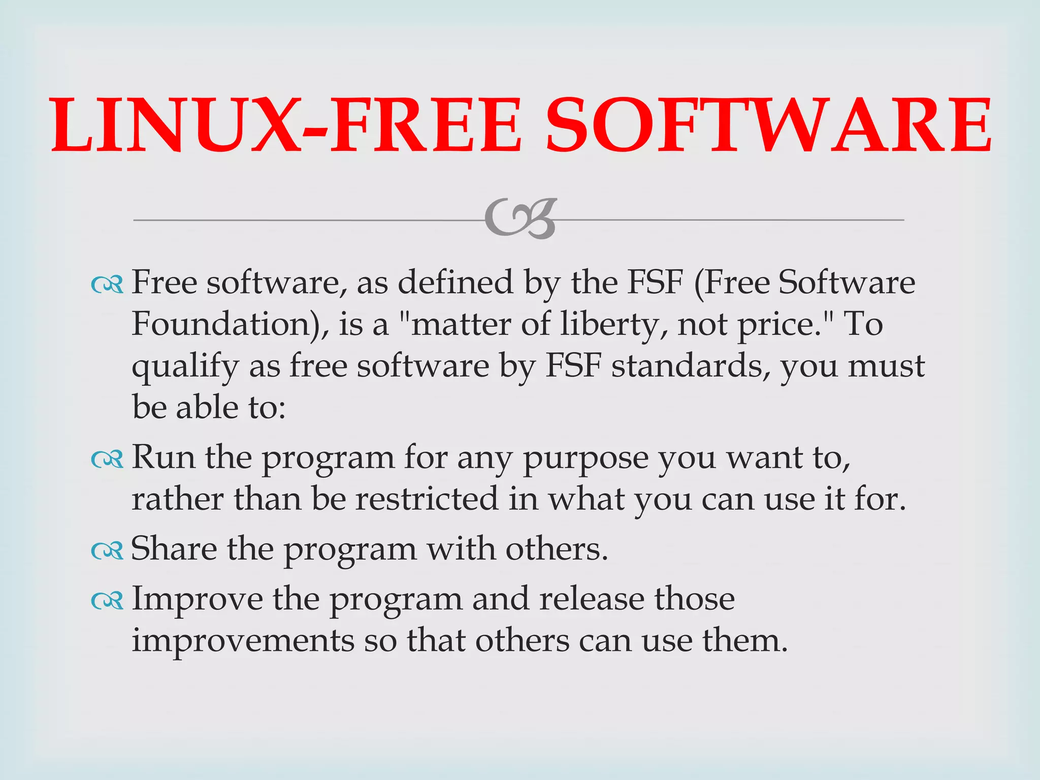 LINUX-FREE SOFTWARE

 Free software, as defined by the FSF (Free Software
Foundation), is a "matter of liberty, not price." To
qualify as free software by FSF standards, you must
be able to:
 Run the program for any purpose you want to,
rather than be restricted in what you can use it for.
 Share the program with others.
 Improve the program and release those
improvements so that others can use them.

 