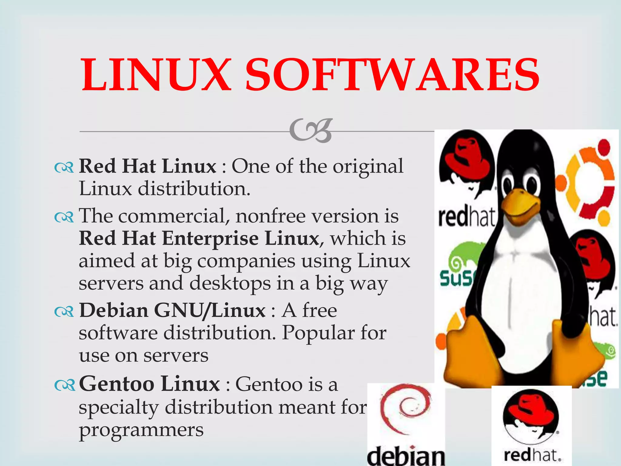 LINUX SOFTWARES

 Red Hat Linux : One of the original
Linux distribution.
 The commercial, nonfree version is
Red Hat Enterprise Linux, which is
aimed at big companies using Linux
servers and desktops in a big way
 Debian GNU/Linux : A free
software distribution. Popular for
use on servers
 Gentoo Linux : Gentoo is a
specialty distribution meant for
programmers

 