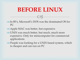 BEFORE LINUX

 In 80’s, Microsoft’s DOS was the dominated OS for
PC
 Apple MAC was better, but expensive
 UNIX was muc...
