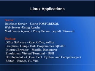 Linux Applications

Server 
Database Server – Using POSTGRESQL
Web Server ­Using Apache
Mail Server (cyrus) / Proxy Server  (squid) / Firewall.

Desktop 
 Office Software – OpenOffice, koffice
 Graphics ­ Gimp / CAD Programmes (QCAD)
 Internet Browser – Mozilla, Konqueror
 Emulation / Virtual Terminal – SSH
 Development – C,C++, Perl , Python, and Compilers(gcc).
 Editor – Emacs, Vi / Vim
 