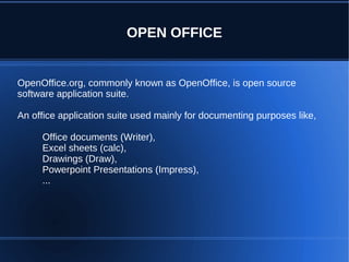 OPEN OFFICE


OpenOffice.org, commonly known as OpenOffice, is open source
software application suite.

An office application suite used mainly for documenting purposes like,

     Office documents (Writer),
     Excel sheets (calc),
     Drawings (Draw),
     Powerpoint Presentations (Impress),
     ...
 