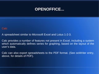 OPENOFFICE...



Calc

A spreadsheet similar to Microsoft Excel and Lotus 1-2-3.

Calc provides a number of features not present in Excel, including a system
which automatically defines series for graphing, based on the layout of the
user’s data.

Calc can also export spreadsheets to the PDF format. (See ooWriter entry,
above, for details of PDF).
 