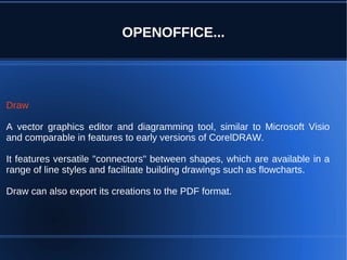 OPENOFFICE...




Draw

A vector graphics editor and diagramming tool, similar to Microsoft Visio
and comparable in features to early versions of CorelDRAW.

It features versatile "connectors" between shapes, which are available in a
range of line styles and facilitate building drawings such as flowcharts.

Draw can also export its creations to the PDF format.
 