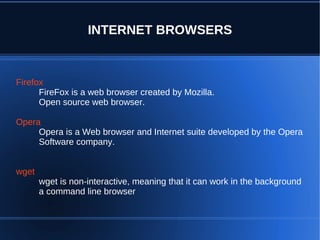INTERNET BROWSERS


Firefox
      FireFox is a web browser created by Mozilla.
      Open source web browser.

Opera
     Opera is a Web browser and Internet suite developed by the Opera
     Software company.


wget
       wget is non-interactive, meaning that it can work in the background
       a command line browser
 