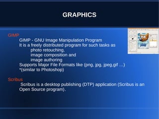 GRAPHICS


GIMP
       GIMP - GNU Image Manipulation Program
       It is a freely distributed program for such tasks as
               photo retouching,
               image composition and
               image authoring
       Supports Major File Formats like (png, jpg, jpeg,gif …)
       *(similar to Photoshop)

Scribus
      Scribus is a desktop publishing (DTP) application (Scribus is an
      Open Source program).
 