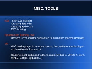 MISC. TOOLS


K3B – Rich GUI support
     Creating data cd's
     Creating audio cd's
     DVD burning...

Brasero Disc Burning Tool
     Brasero is yet another application to burn discs (gnome desktop)

Vlc
      VLC media player is an open source, free software media player
      and multimedia framework.

      Reading most audio and video formats (MPEG-2, MPEG-4, DivX,
      MPEG-1, mp3, ogg, aac ...)
 
