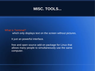 MISC. TOOLS...




What is Terminal?
      which only displays text on the screen without pictures.

     It just an powerful interface.

     free and open source add-on package for Linux that
     allows many people to simultaneously use the same
     computer.
 