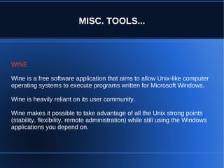 MISC. TOOLS...



WINE

Wine is a free software application that aims to allow Unix-like computer
operating systems to execute programs written for Microsoft Windows.

Wine is heavily reliant on its user community.

Wine makes it possible to take advantage of all the Unix strong points
(stability, flexibility, remote administration) while still using the Windows
applications you depend on.
 