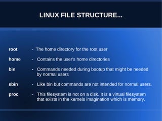LINUX FILE STRUCTURE...




root   - The home directory for the root user

home   - Contains the user's home directories

bin    - Commands needed during bootup that might be needed
         by normal users

sbin   - Like bin but commands are not intended for normal users.

proc   - This filesystem is not on a disk. It is a virtual filesystem
         that exists in the kernels imagination which is memory.
 