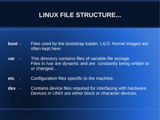 LINUX FILE STRUCTURE...



boot -    Files used by the bootstrap loader, LILO. Kernel images are
          often kept here.

var   -   This directory contains files of variable file storage.
          Files in /var are dynamic and are constantly being written to
          or changed..

etc   -   Configuration files specific to the machine.

dev -     Contains device files required for interfacing with hardware.
          Devices in UNIX are either block or character devices.
 