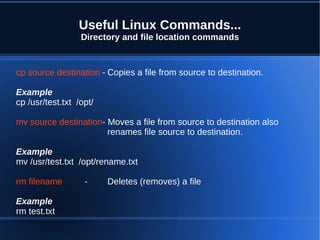 Useful Linux Commands...
                  Directory and file location commands


cp source destination - Copies a file from source to destination.

Example
cp /usr/test.txt /opt/

mv source destination- Moves a file from source to destination also
                       renames file source to destination.

Example
mv /usr/test.txt /opt/rename.txt

rm filename        -     Deletes (removes) a file

Example
rm test.txt
 