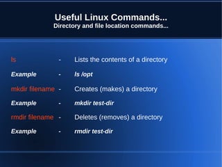 Useful Linux Commands...
             Directory and file location commands...




ls             -    Lists the contents of a directory

Example        -    ls /opt

mkdir filename -    Creates (makes) a directory

Example        -    mkdir test-dir

rmdir filename -    Deletes (removes) a directory

Example        -    rmdir test-dir
 
