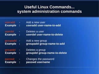 Useful Linux Commands...
           system administration commands

useradd    -   Add a new user
Example    :   useradd user-name-to-add

userdel    -   Deletes a user
Example    :   userdel user-name-to-delete

groupadd -     Add a new group
Example :      groupadd group-name-to-add

groupdel   -   Deletes a group
Example    :   groupdel group-name-to-delete

passwd     -   Changes the password
Example    :   passwd username
 