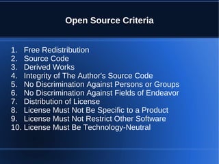 Open Source Criteria


1. Free Redistribution
2. Source Code
3. Derived Works
4. Integrity of The Author's Source Code
5. No Discrimination Against Persons or Groups
6. No Discrimination Against Fields of Endeavor
7. Distribution of License
8. License Must Not Be Specific to a Product
9. License Must Not Restrict Other Software
10. License Must Be Technology-Neutral
 