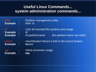 Useful Linux Commands...
      system administration commands...

fdisk     -   Partition management utility
Example   :   fdisk -ls

df        -   Lists all mounted file systems and usage
Example   :   df
Example   :   df partition/name - (for partition name see fdisk)

mount     -   mountSystem Mount a disk to the mount System
Example   :   mount

top       -   Views processor usage
Example   :   top
 