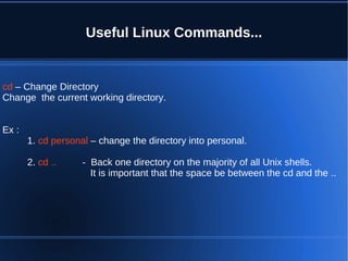 Useful Linux Commands...


cd – Change Directory
Change the current working directory.


Ex :
       1. cd personal – change the directory into personal.

       2. cd ..     - Back one directory on the majority of all Unix shells.
                      It is important that the space be between the cd and the ..
 