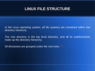 LINUX FILE STRUCTURE



In the Linux operating system, all file systems are contained within one
directory hierarchy.

The root directory is the top level directory, and all its subdirectories
make up the directory hierarchy.

All directories are grouped under the root entry "/".
 