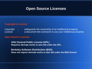 Open Source Licenses



Copyright & License

Copyright   -     safeguards the ownership of an intellectual property.
License     -     a document lets someone to use your intellectual property.

Open Source Licenses

     GNU General Public License (GPL)
     Requires derivate works to also fall under the GPL.

     Berkeley Software Distribution (BSD)
     Does not require derivate works to also fall under the BSD license
 