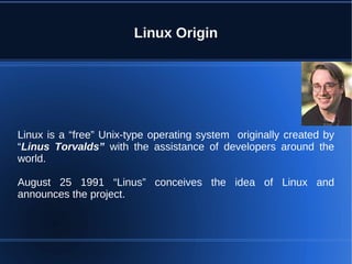 Linux Origin




Linux is a “free” Unix-type operating system originally created by
“Linus Torvalds” with the assistance of developers around the
world.

August 25 1991 “Linus” conceives the idea of Linux and
announces the project.
 
