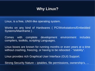 Why Linux?


Linux, is a free, UNIX-like operating system.

Works on any kind of Hardwares ( PC/Workstations/Embedded
Systems/Mainframe ) .

Comes with complete development              environment     includes
compilers, toolkits, scripting Languages.

Linux boxes are known for running months or even years at a time
without crashing, freezing, or having to be rebooted - “stability”.

Linux provides rich Graphical User Interface (GUI) Support.

Strong Security Nature – iptables, file permissions, ownership's, ...
 