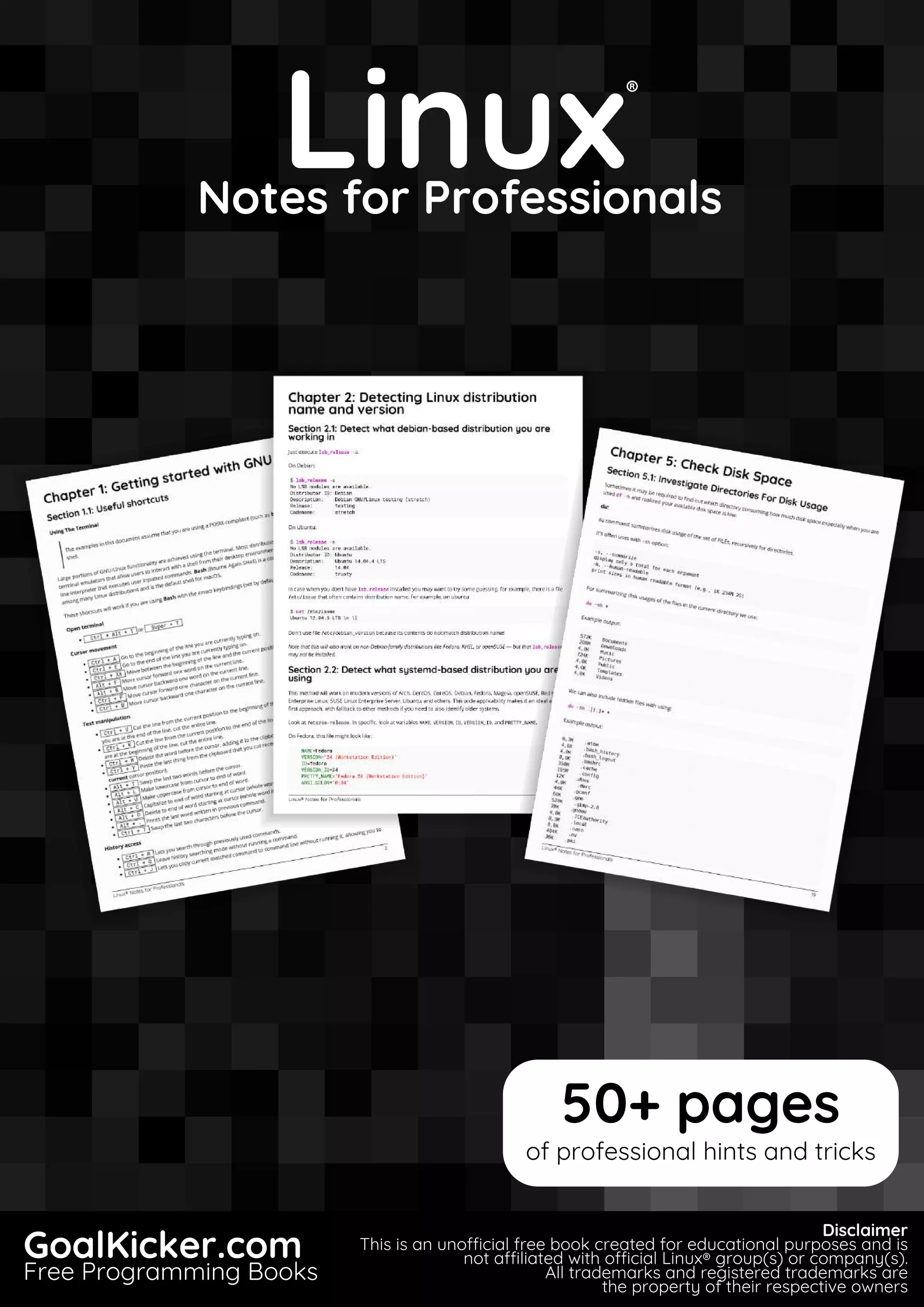 Linux
Notes for Professionals
Linux
®
Notes for Professionals
GoalKicker.com
Free Programming Books
Disclaimer
This is an unocial free book created for educational purposes and is
not aliated with ocial Linux® group(s) or company(s).
All trademarks and registered trademarks are
the property of their respective owners
50+ pages
of professional hints and tricks
 