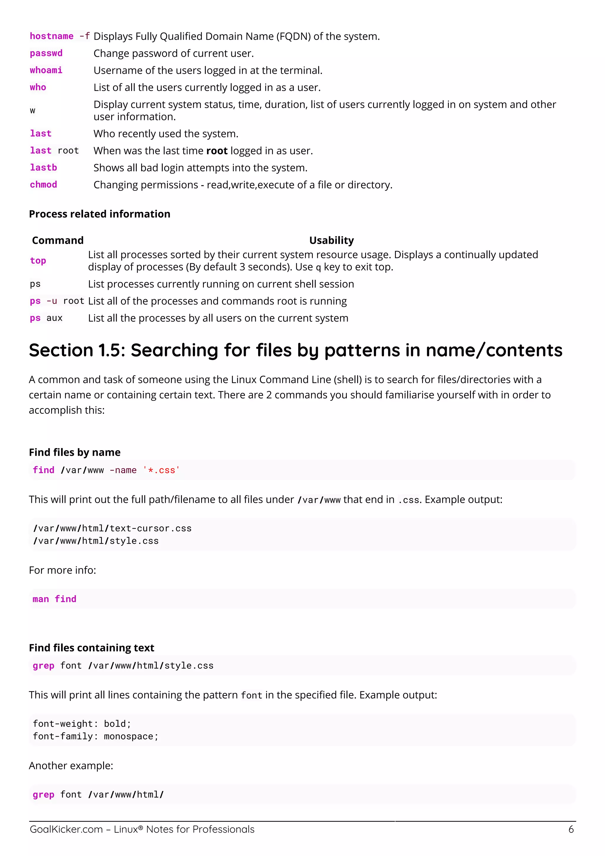 GoalKicker.com – Linux® Notes for Professionals 6
hostname -f Displays Fully Qualiﬁed Domain Name (FQDN) of the system.
passwd Change password of current user.
whoami Username of the users logged in at the terminal.
who List of all the users currently logged in as a user.
w
Display current system status, time, duration, list of users currently logged in on system and other
user information.
last Who recently used the system.
last root When was the last time root logged in as user.
lastb Shows all bad login attempts into the system.
chmod Changing permissions - read,write,execute of a ﬁle or directory.
Process related information
Command Usability
top
List all processes sorted by their current system resource usage. Displays a continually updated
display of processes (By default 3 seconds). Use q key to exit top.
ps List processes currently running on current shell session
ps -u root List all of the processes and commands root is running
ps aux List all the processes by all users on the current system
Section 1.5: Searching for ﬁles by patterns in name/contents
A common and task of someone using the Linux Command Line (shell) is to search for ﬁles/directories with a
certain name or containing certain text. There are 2 commands you should familiarise yourself with in order to
accomplish this:
Find ﬁles by name
find /var/www -name '*.css'
This will print out the full path/ﬁlename to all ﬁles under /var/www that end in .css. Example output:
/var/www/html/text-cursor.css
/var/www/html/style.css
For more info:
man find
Find ﬁles containing text
grep font /var/www/html/style.css
This will print all lines containing the pattern font in the speciﬁed ﬁle. Example output:
font-weight: bold;
font-family: monospace;
Another example:
grep font /var/www/html/
 