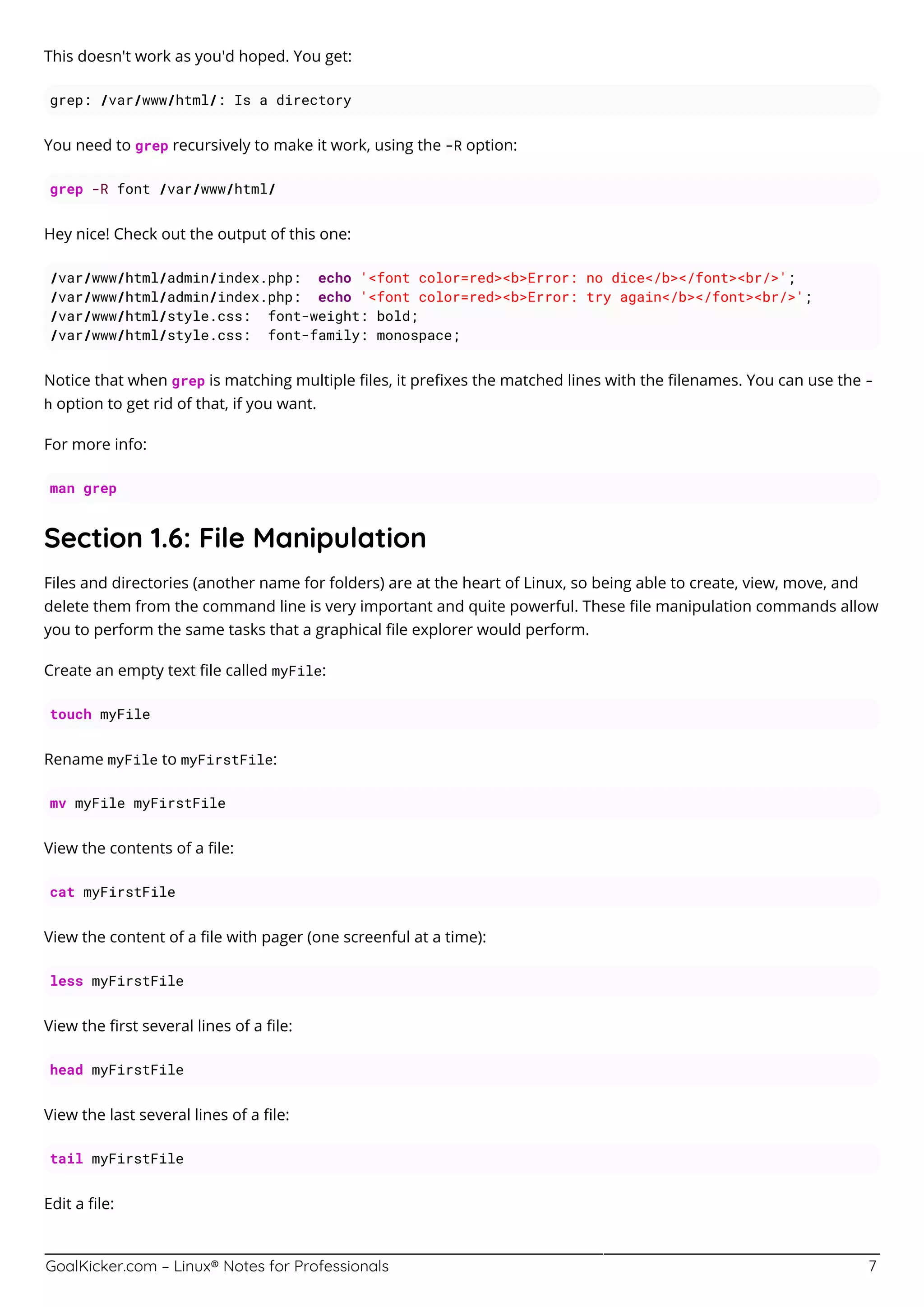 GoalKicker.com – Linux® Notes for Professionals 7
This doesn't work as you'd hoped. You get:
grep: /var/www/html/: Is a directory
You need to grep recursively to make it work, using the -R option:
grep -R font /var/www/html/
Hey nice! Check out the output of this one:
/var/www/html/admin/index.php: echo '<font color=red><b>Error: no dice</b></font><br/>';
/var/www/html/admin/index.php: echo '<font color=red><b>Error: try again</b></font><br/>';
/var/www/html/style.css: font-weight: bold;
/var/www/html/style.css: font-family: monospace;
Notice that when grep is matching multiple ﬁles, it preﬁxes the matched lines with the ﬁlenames. You can use the -
h option to get rid of that, if you want.
For more info:
man grep
Section 1.6: File Manipulation
Files and directories (another name for folders) are at the heart of Linux, so being able to create, view, move, and
delete them from the command line is very important and quite powerful. These ﬁle manipulation commands allow
you to perform the same tasks that a graphical ﬁle explorer would perform.
Create an empty text ﬁle called myFile:
touch myFile
Rename myFile to myFirstFile:
mv myFile myFirstFile
View the contents of a ﬁle:
cat myFirstFile
View the content of a ﬁle with pager (one screenful at a time):
less myFirstFile
View the ﬁrst several lines of a ﬁle:
head myFirstFile
View the last several lines of a ﬁle:
tail myFirstFile
Edit a ﬁle:
 