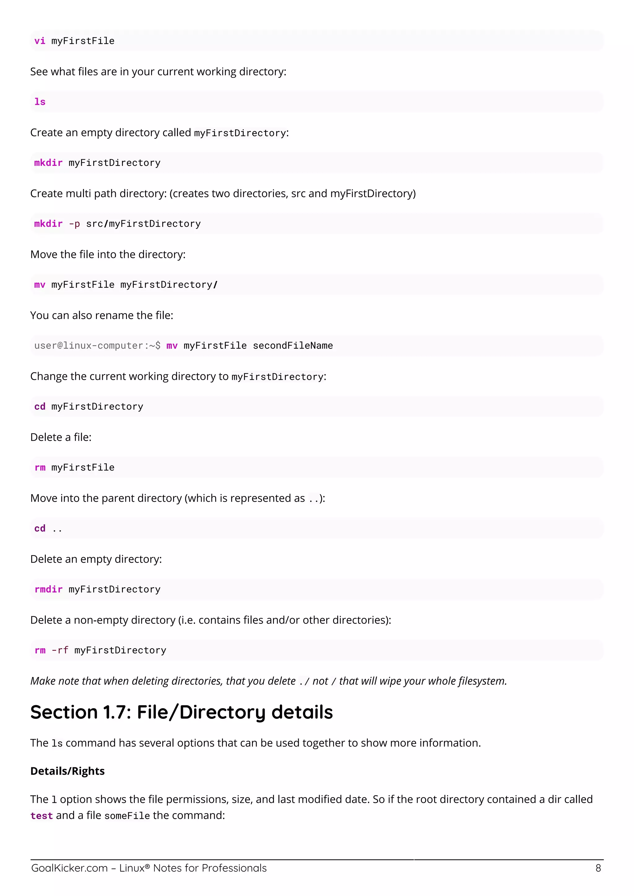 GoalKicker.com – Linux® Notes for Professionals 8
vi myFirstFile
See what ﬁles are in your current working directory:
ls
Create an empty directory called myFirstDirectory:
mkdir myFirstDirectory
Create multi path directory: (creates two directories, src and myFirstDirectory)
mkdir -p src/myFirstDirectory
Move the ﬁle into the directory:
mv myFirstFile myFirstDirectory/
You can also rename the ﬁle:
user@linux-computer:~$ mv myFirstFile secondFileName
Change the current working directory to myFirstDirectory:
cd myFirstDirectory
Delete a ﬁle:
rm myFirstFile
Move into the parent directory (which is represented as ..):
cd ..
Delete an empty directory:
rmdir myFirstDirectory
Delete a non-empty directory (i.e. contains ﬁles and/or other directories):
rm -rf myFirstDirectory
Make note that when deleting directories, that you delete ./ not / that will wipe your whole ﬁlesystem.
Section 1.7: File/Directory details
The ls command has several options that can be used together to show more information.
Details/Rights
The l option shows the ﬁle permissions, size, and last modiﬁed date. So if the root directory contained a dir called
test and a ﬁle someFile the command:
 