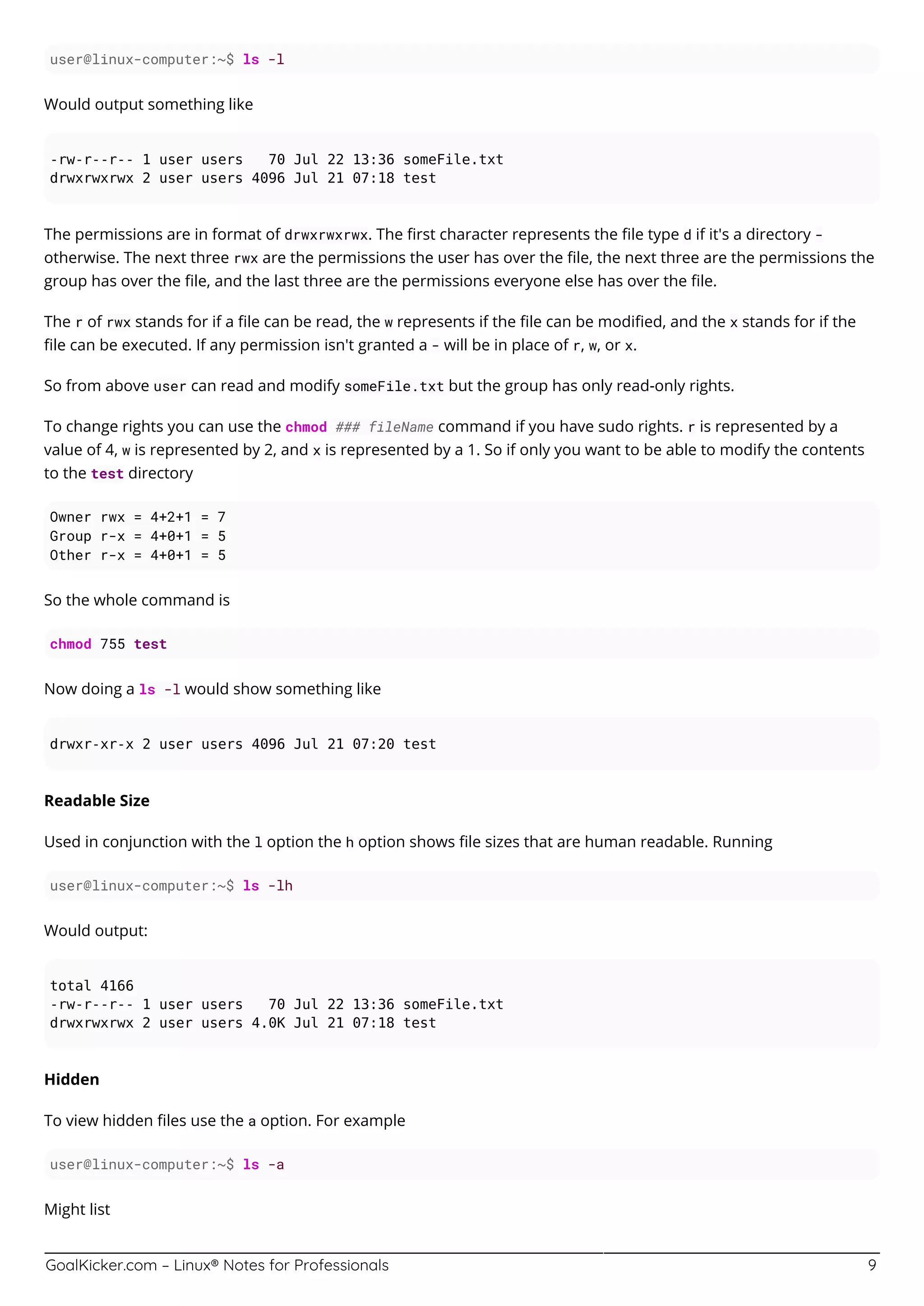 GoalKicker.com – Linux® Notes for Professionals 9
user@linux-computer:~$ ls -l
Would output something like
-rw-r--r-- 1 user users 70 Jul 22 13:36 someFile.txt
drwxrwxrwx 2 user users 4096 Jul 21 07:18 test
The permissions are in format of drwxrwxrwx. The ﬁrst character represents the ﬁle type d if it's a directory -
otherwise. The next three rwx are the permissions the user has over the ﬁle, the next three are the permissions the
group has over the ﬁle, and the last three are the permissions everyone else has over the ﬁle.
The r of rwx stands for if a ﬁle can be read, the w represents if the ﬁle can be modiﬁed, and the x stands for if the
ﬁle can be executed. If any permission isn't granted a - will be in place of r, w, or x.
So from above user can read and modify someFile.txt but the group has only read-only rights.
To change rights you can use the chmod ### fileName command if you have sudo rights. r is represented by a
value of 4, w is represented by 2, and x is represented by a 1. So if only you want to be able to modify the contents
to the test directory
Owner rwx = 4+2+1 = 7
Group r-x = 4+0+1 = 5
Other r-x = 4+0+1 = 5
So the whole command is
chmod 755 test
Now doing a ls -l would show something like
drwxr-xr-x 2 user users 4096 Jul 21 07:20 test
Readable Size
Used in conjunction with the l option the h option shows ﬁle sizes that are human readable. Running
user@linux-computer:~$ ls -lh
Would output:
total 4166
-rw-r--r-- 1 user users 70 Jul 22 13:36 someFile.txt
drwxrwxrwx 2 user users 4.0K Jul 21 07:18 test
Hidden
To view hidden ﬁles use the a option. For example
user@linux-computer:~$ ls -a
Might list
 