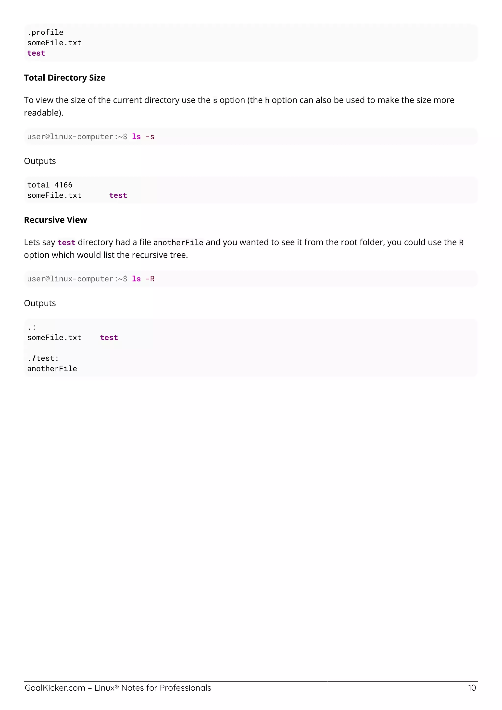 GoalKicker.com – Linux® Notes for Professionals 10
.profile
someFile.txt
test
Total Directory Size
To view the size of the current directory use the s option (the h option can also be used to make the size more
readable).
user@linux-computer:~$ ls -s
Outputs
total 4166
someFile.txt test
Recursive View
Lets say test directory had a ﬁle anotherFile and you wanted to see it from the root folder, you could use the R
option which would list the recursive tree.
user@linux-computer:~$ ls -R
Outputs
.:
someFile.txt test
./test:
anotherFile
 