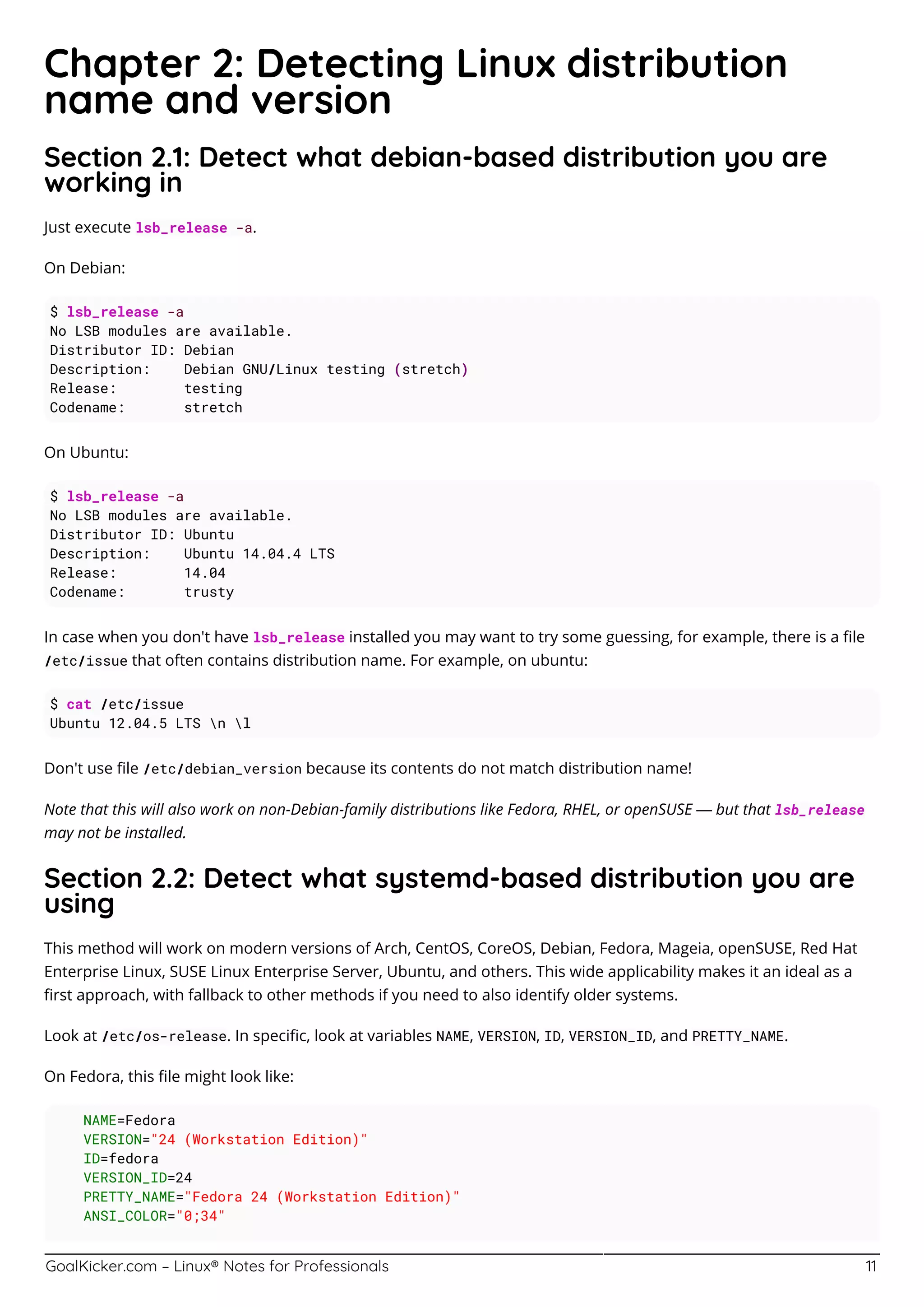 GoalKicker.com – Linux® Notes for Professionals 11
Chapter 2: Detecting Linux distribution
name and version
Section 2.1: Detect what debian-based distribution you are
working in
Just execute lsb_release -a.
On Debian:
$ lsb_release -a
No LSB modules are available.
Distributor ID: Debian
Description: Debian GNU/Linux testing (stretch)
Release: testing
Codename: stretch
On Ubuntu:
$ lsb_release -a
No LSB modules are available.
Distributor ID: Ubuntu
Description: Ubuntu 14.04.4 LTS
Release: 14.04
Codename: trusty
In case when you don't have lsb_release installed you may want to try some guessing, for example, there is a ﬁle
/etc/issue that often contains distribution name. For example, on ubuntu:
$ cat /etc/issue
Ubuntu 12.04.5 LTS n l
Don't use ﬁle /etc/debian_version because its contents do not match distribution name!
Note that this will also work on non-Debian-family distributions like Fedora, RHEL, or openSUSE — but that lsb_release
may not be installed.
Section 2.2: Detect what systemd-based distribution you are
using
This method will work on modern versions of Arch, CentOS, CoreOS, Debian, Fedora, Mageia, openSUSE, Red Hat
Enterprise Linux, SUSE Linux Enterprise Server, Ubuntu, and others. This wide applicability makes it an ideal as a
ﬁrst approach, with fallback to other methods if you need to also identify older systems.
Look at /etc/os-release. In speciﬁc, look at variables NAME, VERSION, ID, VERSION_ID, and PRETTY_NAME.
On Fedora, this ﬁle might look like:
NAME=Fedora
VERSION="24 (Workstation Edition)"
ID=fedora
VERSION_ID=24
PRETTY_NAME="Fedora 24 (Workstation Edition)"
ANSI_COLOR="0;34"
 