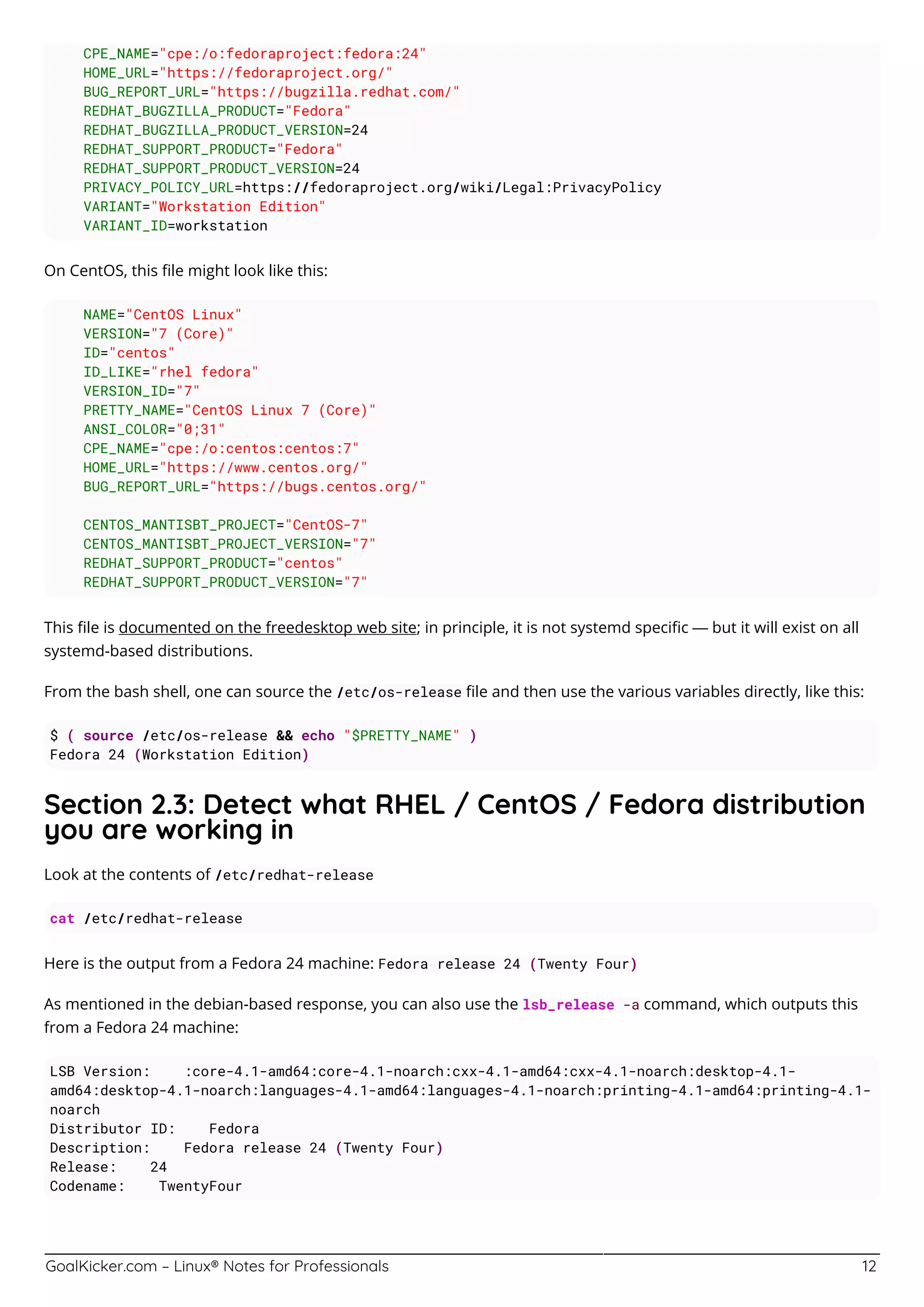 GoalKicker.com – Linux® Notes for Professionals 12
CPE_NAME="cpe:/o:fedoraproject:fedora:24"
HOME_URL="https://fedoraproject.org/"
BUG_REPORT_URL="https://bugzilla.redhat.com/"
REDHAT_BUGZILLA_PRODUCT="Fedora"
REDHAT_BUGZILLA_PRODUCT_VERSION=24
REDHAT_SUPPORT_PRODUCT="Fedora"
REDHAT_SUPPORT_PRODUCT_VERSION=24
PRIVACY_POLICY_URL=https://fedoraproject.org/wiki/Legal:PrivacyPolicy
VARIANT="Workstation Edition"
VARIANT_ID=workstation
On CentOS, this ﬁle might look like this:
NAME="CentOS Linux"
VERSION="7 (Core)"
ID="centos"
ID_LIKE="rhel fedora"
VERSION_ID="7"
PRETTY_NAME="CentOS Linux 7 (Core)"
ANSI_COLOR="0;31"
CPE_NAME="cpe:/o:centos:centos:7"
HOME_URL="https://www.centos.org/"
BUG_REPORT_URL="https://bugs.centos.org/"
CENTOS_MANTISBT_PROJECT="CentOS-7"
CENTOS_MANTISBT_PROJECT_VERSION="7"
REDHAT_SUPPORT_PRODUCT="centos"
REDHAT_SUPPORT_PRODUCT_VERSION="7"
This ﬁle is documented on the freedesktop web site; in principle, it is not systemd speciﬁc — but it will exist on all
systemd-based distributions.
From the bash shell, one can source the /etc/os-release ﬁle and then use the various variables directly, like this:
$ ( source /etc/os-release && echo "$PRETTY_NAME" )
Fedora 24 (Workstation Edition)
Section 2.3: Detect what RHEL / CentOS / Fedora distribution
you are working in
Look at the contents of /etc/redhat-release
cat /etc/redhat-release
Here is the output from a Fedora 24 machine: Fedora release 24 (Twenty Four)
As mentioned in the debian-based response, you can also use the lsb_release -a command, which outputs this
from a Fedora 24 machine:
LSB Version: :core-4.1-amd64:core-4.1-noarch:cxx-4.1-amd64:cxx-4.1-noarch:desktop-4.1-
amd64:desktop-4.1-noarch:languages-4.1-amd64:languages-4.1-noarch:printing-4.1-amd64:printing-4.1-
noarch
Distributor ID: Fedora
Description: Fedora release 24 (Twenty Four)
Release: 24
Codename: TwentyFour
 